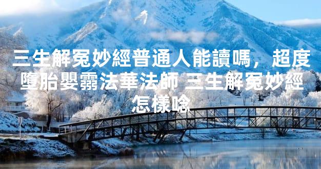 三生解冤妙經普通人能讀嗎，超度墮胎嬰霛法華法師 三生解冤妙經怎樣唸